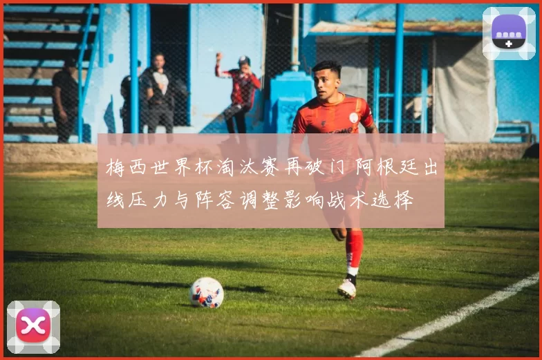 梅西世界杯淘汰赛再破门 阿根廷出线压力与阵容调整影响战术选择