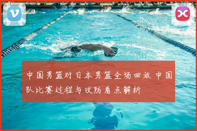 中国男篮对日本男篮全场回放 中国队比赛过程与攻防看点解析