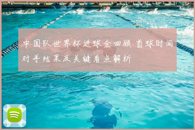 中国队世界杯进球全回顾 首球时间对手结果及关键看点解析