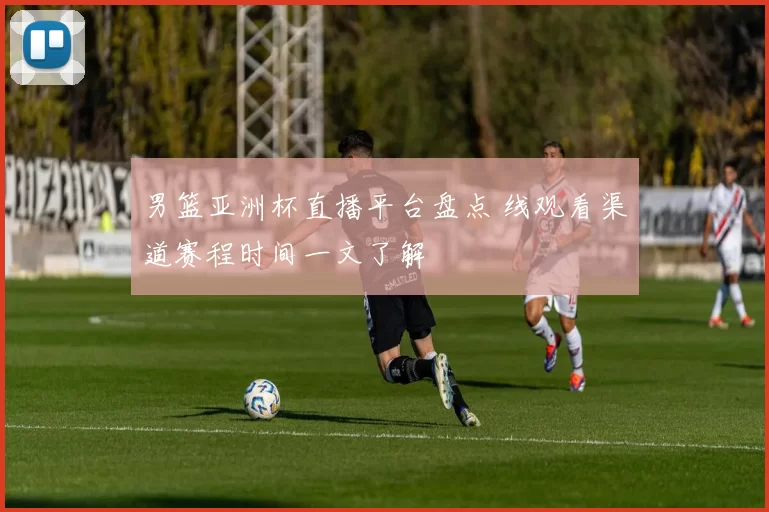 男篮亚洲杯直播平台盘点 线观看渠道赛程时间一文了解