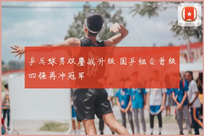 乒乓球男双鏖战升级 国乒组合晋级四强再冲冠军