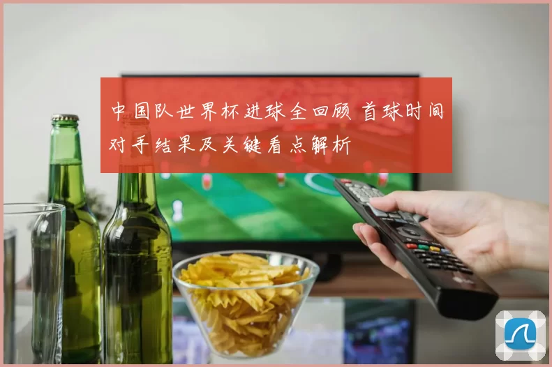 中国队世界杯进球全回顾 首球时间对手结果及关键看点解析