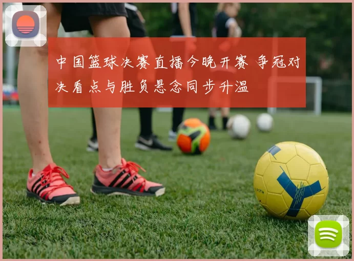 中国篮球决赛直播今晚开赛 争冠对决看点与胜负悬念同步升温