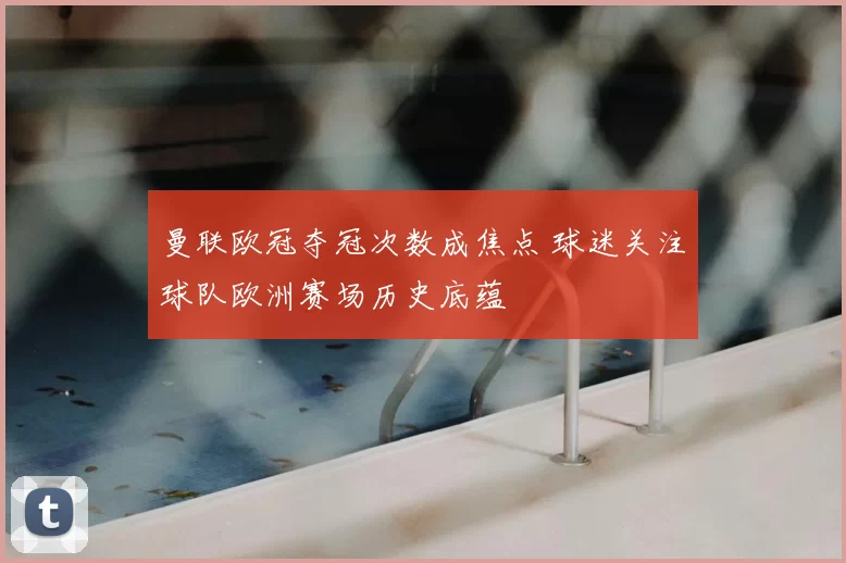 曼联欧冠夺冠次数成焦点 球迷关注球队欧洲赛场历史底蕴