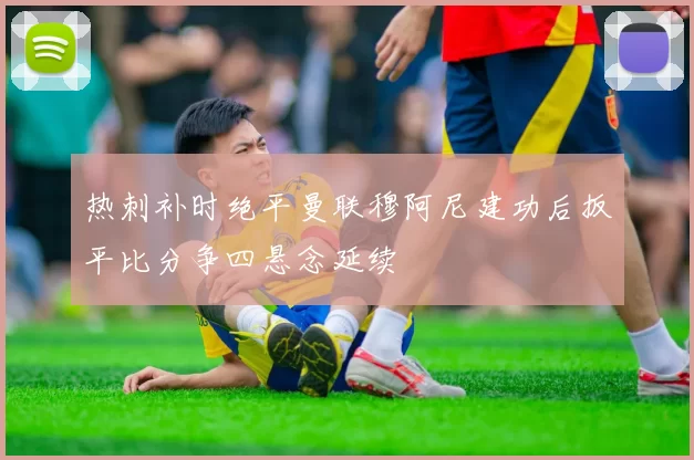 热刺补时绝平曼联穆阿尼建功后扳平比分争四悬念延续