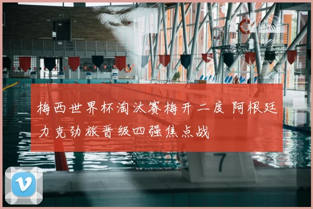 梅西世界杯淘汰赛梅开二度 阿根廷力克劲旅晋级四强焦点战