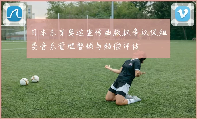 日本东京奥运宣传曲版权争议促组委音乐管理整顿与赔偿评估