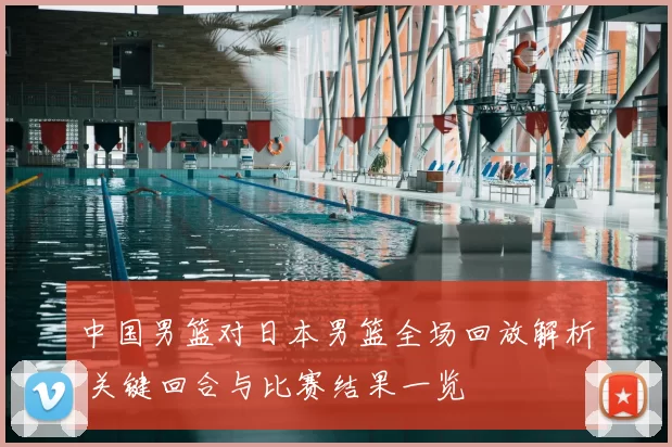 中国男篮对日本男篮全场回放解析 关键回合与比赛结果一览