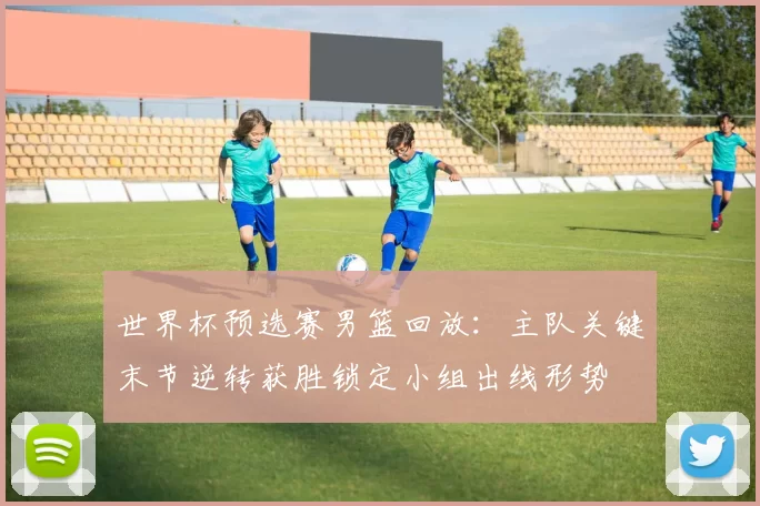 世界杯预选赛男篮回放：主队关键末节逆转获胜锁定小组出线形势