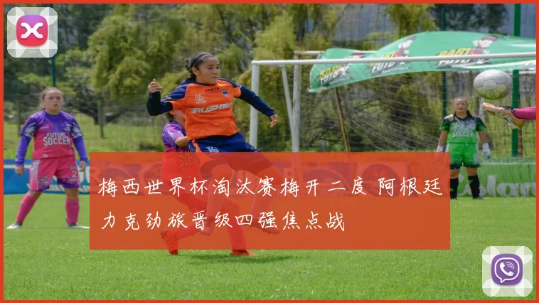 梅西世界杯淘汰赛梅开二度 阿根廷力克劲旅晋级四强焦点战