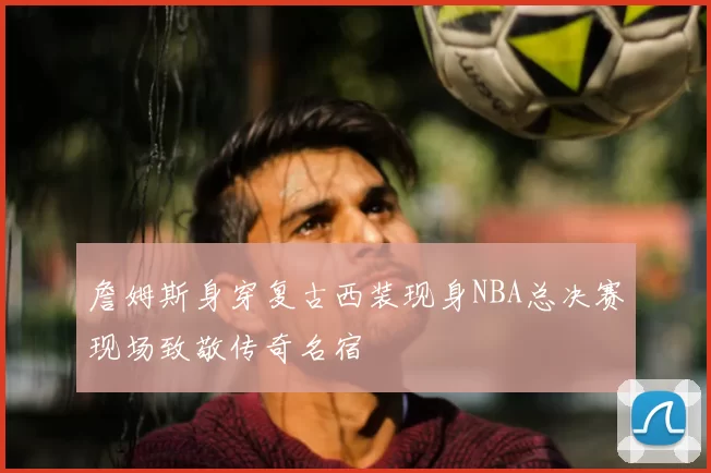 詹姆斯身穿复古西装现身NBA总决赛现场致敬传奇名宿