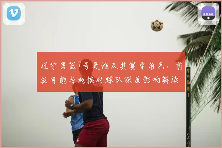 辽宁男篮7号是谁及其赛季角色、首发可能与轮换对球队深度影响解读