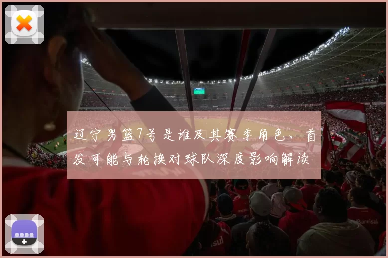 辽宁男篮7号是谁及其赛季角色、首发可能与轮换对球队深度影响解读