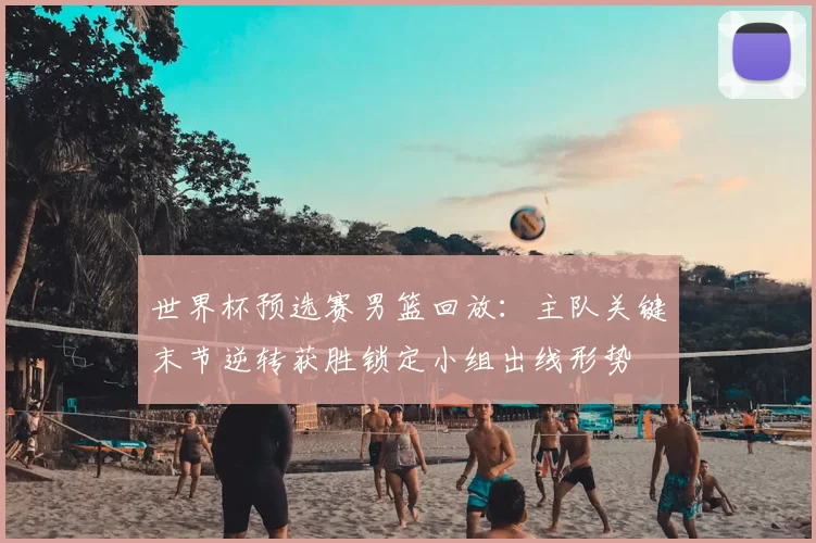 世界杯预选赛男篮回放：主队关键末节逆转获胜锁定小组出线形势