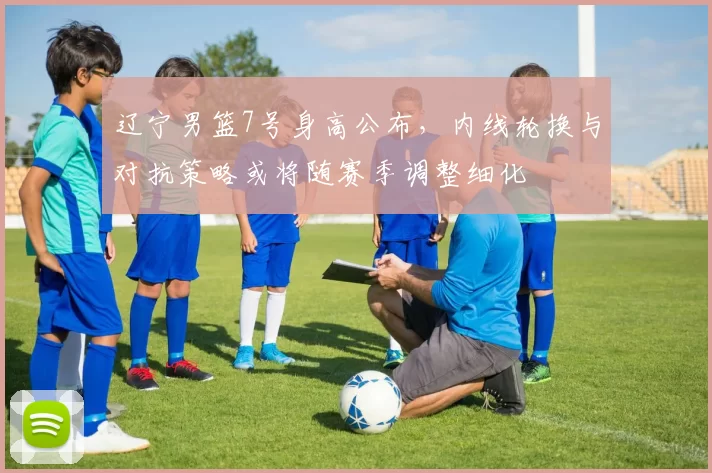 辽宁男篮7号身高公布，内线轮换与对抗策略或将随赛季调整细化