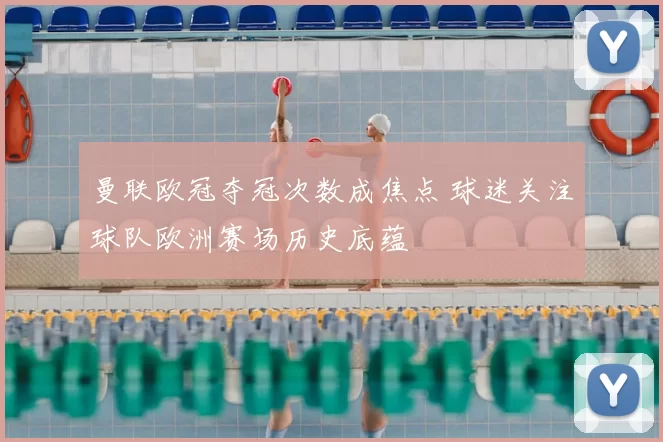 曼联欧冠夺冠次数成焦点 球迷关注球队欧洲赛场历史底蕴
