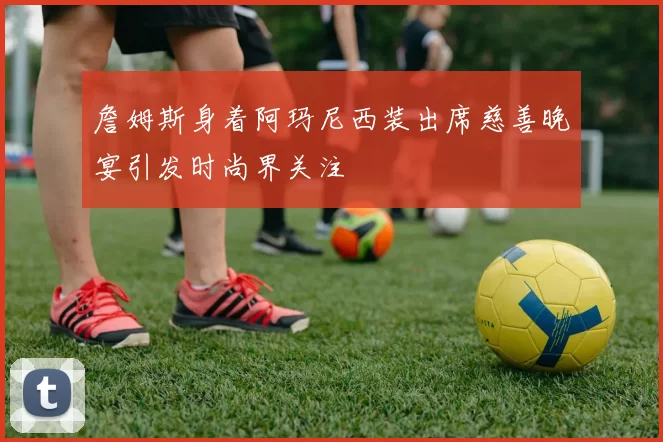 詹姆斯身着阿玛尼西装出席慈善晚宴引发时尚界关注