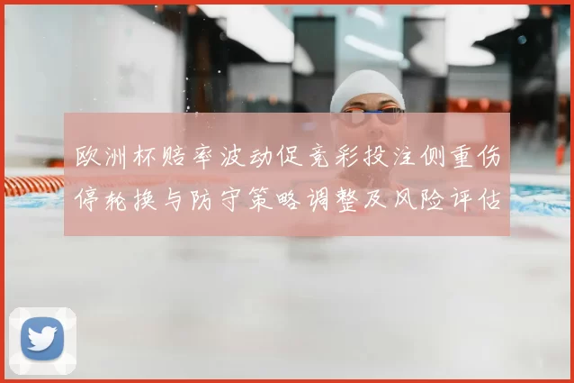 欧洲杯赔率波动促竞彩投注侧重伤停轮换与防守策略调整及风险评估