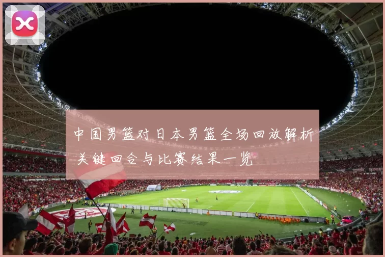 中国男篮对日本男篮全场回放解析 关键回合与比赛结果一览