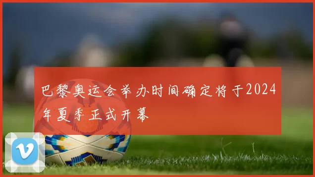 巴黎奥运会举办时间确定将于2024年夏季正式开幕