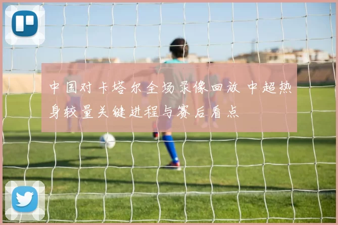 中国对卡塔尔全场录像回放 中超热身较量关键进程与赛后看点