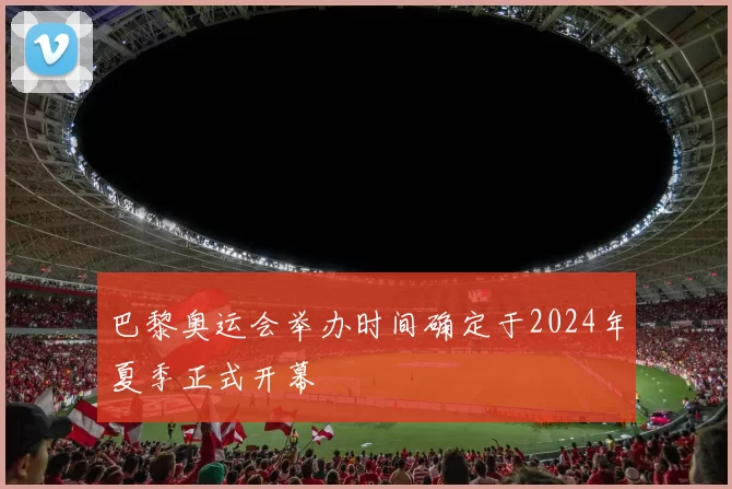 巴黎奥运会举办时间确定于2024年夏季正式开幕