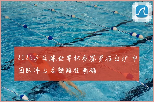 2026乒乓球世界杯参赛资格出炉 中国队冲击名额路径明确