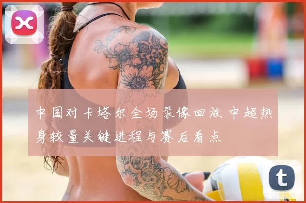 中国对卡塔尔全场录像回放 中超热身较量关键进程与赛后看点