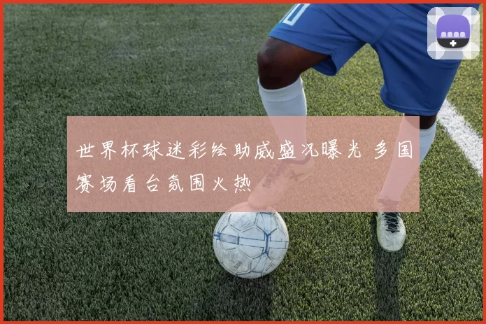 世界杯球迷彩绘助威盛况曝光 多国赛场看台氛围火热