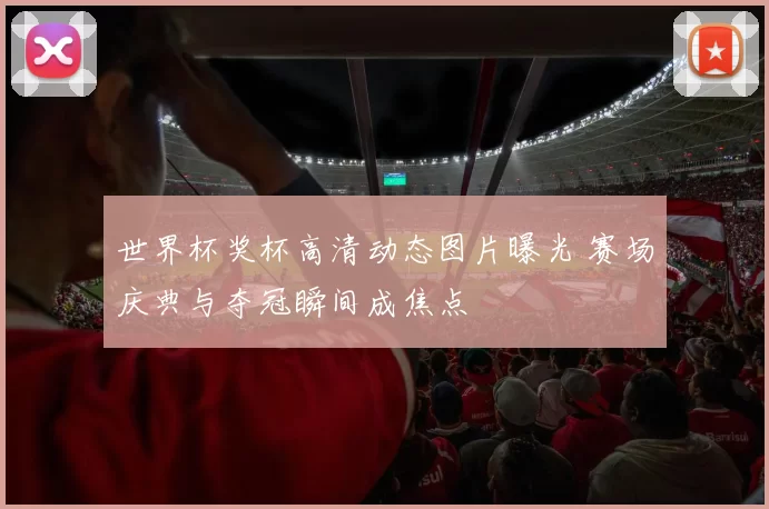 世界杯奖杯高清动态图片曝光 赛场庆典与夺冠瞬间成焦点