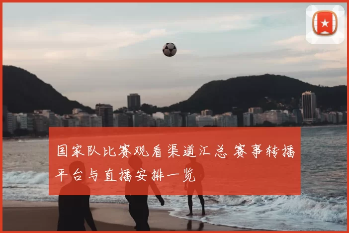 国家队比赛观看渠道汇总 赛事转播平台与直播安排一览