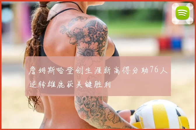 詹姆斯哈登创生涯新高得分助76人逆转雄鹿获关键胜利
