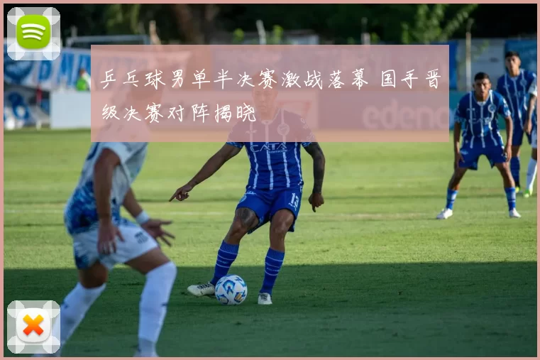 乒乓球男单半决赛激战落幕 国手晋级决赛对阵揭晓