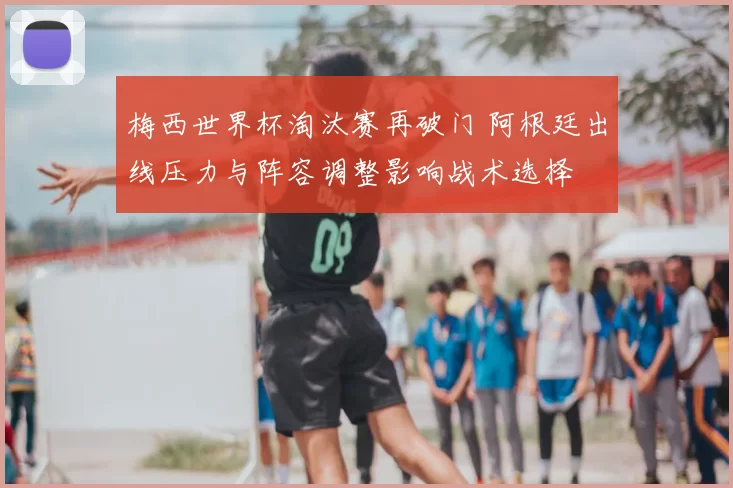 梅西世界杯淘汰赛再破门 阿根廷出线压力与阵容调整影响战术选择