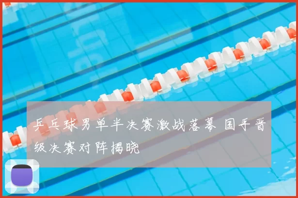 乒乓球男单半决赛激战落幕 国手晋级决赛对阵揭晓