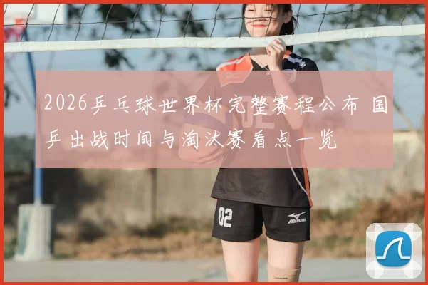 2026乒乓球世界杯完整赛程公布 国乒出战时间与淘汰赛看点一览