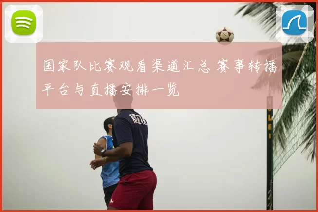 国家队比赛观看渠道汇总 赛事转播平台与直播安排一览